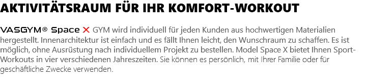 AKTIVITÄTSRAUM FÜR IHR KOMFORT-WORKOUT VASGYM® Space X GYM wird individuell für jeden Kunden aus hochwertigen Materialien hergestellt. Innenarchitektur ist einfach und es fällt Ihnen leicht, den Wunschraum zu schaffen. Es ist möglich, ohne Ausrüstung nach individuellem Projekt zu bestellen. Model Space X bietet Ihnen Sport-Workouts in vier verschiedenen Jahreszeiten. Sie können es persönlich, mit Ihrer Familie oder für geschäftliche Zwecke verwenden. 