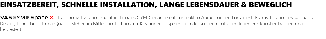 EINSATZBEREIT, SCHNELLE INSTALLATION, LANGE LEBENSDAUER & BEWEGLICH VASGYM® Space X ist als innovatives und multifunktionales GYM-Gebäude mit kompakten Abmessungen konzipiert. Praktisches und brauchbares Design, Langlebigkeit und Qualität stehen im Mittelpunkt all unserer Kreationen. Inspiriert von der soliden deutschen Ingenieurskunst entworfen und hergestellt.
